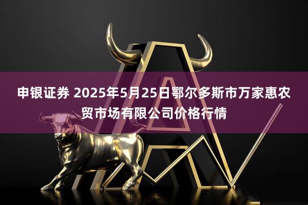 申银证券 2025年5月25日鄂尔多斯市万家惠农贸市场有限公司价格行情