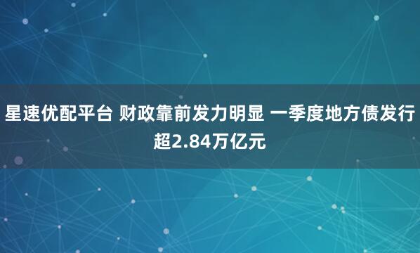 星速优配平台 财政靠前发力明显 一季度地方债发行超2.84万亿元