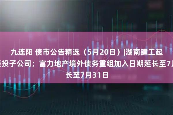 九连阳 债市公告精选（5月20日）|湖南建工起诉张经投子公司；富力地产境外债务重组加入日期延长至7月31日