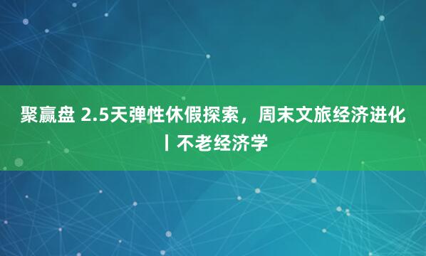 聚赢盘 2.5天弹性休假探索，周末文旅经济进化丨不老经济学